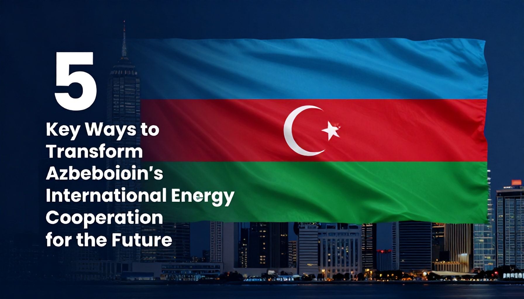 5 Əsas Yolla Azərbaycanın Beynəlxalq Enerji Əməkdaşlığını Gələcəyə Çevirmək*