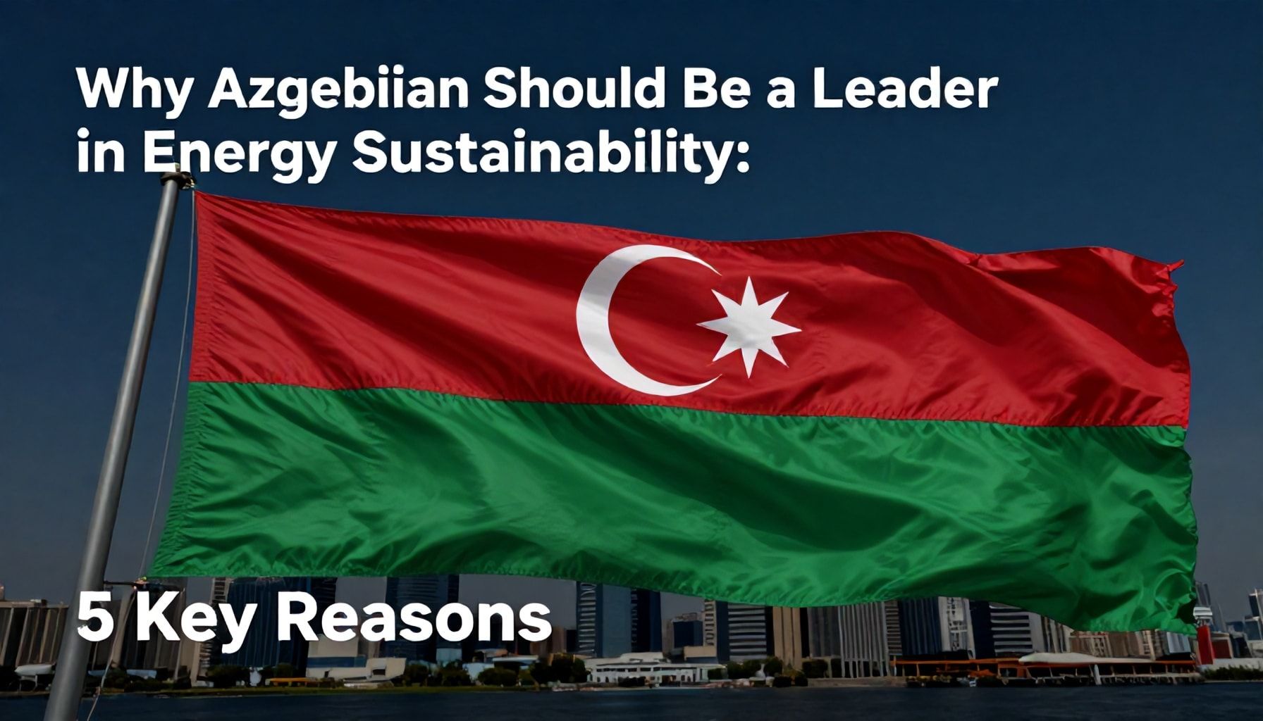 Niyə Azərbaycan Enerji Sürdürüləbilirlikdə Qabaqcıl Olmalıdır? 5 Əsas Səbəb*